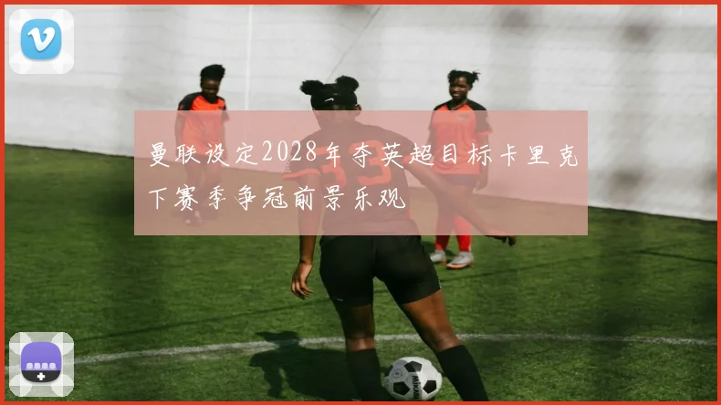 曼联设定2028年夺英超目标卡里克下赛季争冠前景乐观