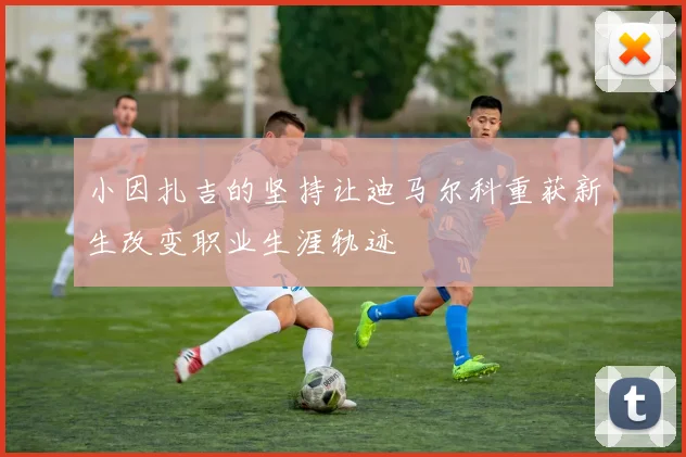 小因扎吉的坚持让迪马尔科重获新生改变职业生涯轨迹