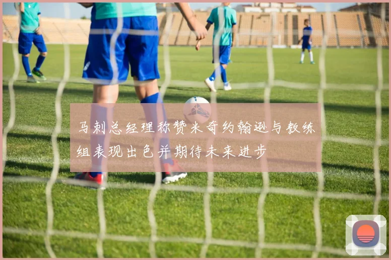 马刺总经理称赞米奇约翰逊与教练组表现出色并期待未来进步