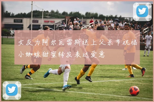 女友为阿尔瓦雷斯送上父亲节祝福小蜘蛛甜蜜转发表达爱意