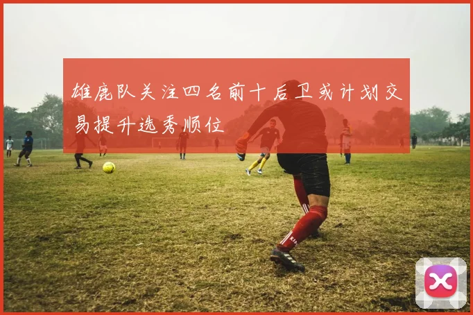 雄鹿队关注四名前十后卫或计划交易提升选秀顺位