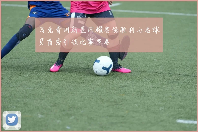 马竞青训新星闪耀客场胜利七名球员首秀引领比赛节奏