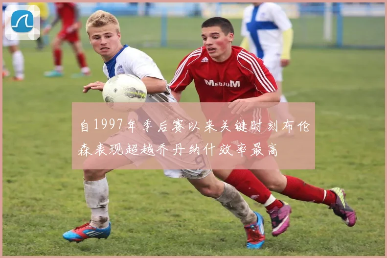 自1997年季后赛以来关键时刻布伦森表现超越乔丹纳什效率最高