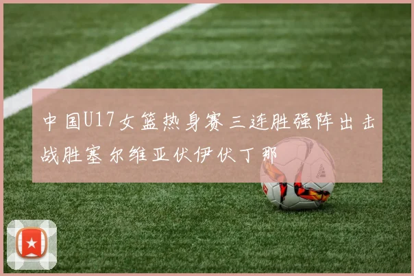 中国U17女篮热身赛三连胜强阵出击战胜塞尔维亚伏伊伏丁那
