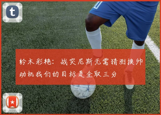 铃木彩艳：战突尼斯无需猜测换帅动机我们的目标是全取三分