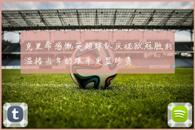 克里希感慨英超球队庆祝欧冠胜利温格当年的艰辛更显珍贵