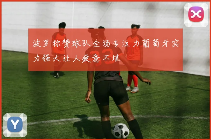 波罗称赞球队全场专注力葡萄牙实力强大让人疲惫不堪