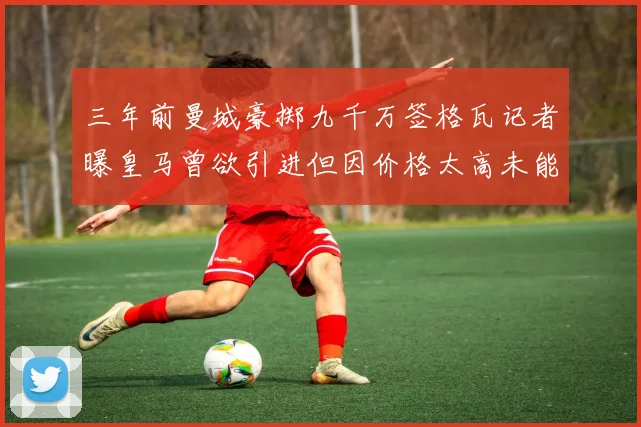 三年前曼城豪掷九千万签格瓦记者曝皇马曾欲引进但因价格太高未能成行
